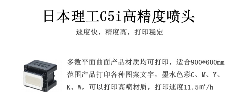 日本理工高精度噴頭，速度快，精度高，打印穩(wěn)定，多數(shù)平面均可打印，可以在部分曲面產(chǎn)品材質(zhì)上打印，使用范圍在900mm*600mm范圍內(nèi)產(chǎn)品打印各種圖案，墨水色彩為C、M、Y、K、W，可以打印高噴材質(zhì)，打印速度在11.5平米/小時(shí)